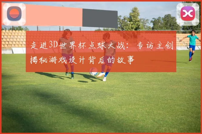 走进3D世界杯点球大战：专访主创揭秘游戏设计背后的故事