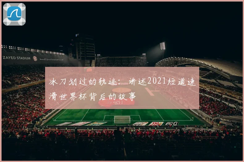 冰刀划过的轨迹：讲述2021短道速滑世界杯背后的故事